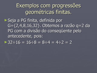 Exemplos com progressões geométricas finitas. Seja a PG finita, definida por G={2,4,8,16,32}. Obtemos a razão q=2 da PG com a divisão do conseqüente pelo antecedente, pois: 32÷16 = 16÷8 = 8÷4 = 4÷2 = 2 