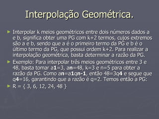 Interpolação Geométrica. Interpolar k meios geométricos entre dois números dados a e b, significa obter uma PG com k+2 termos, cujos extremos são a e b, sendo que a é o primeiro termo da PG e b é o último termo da PG, que possui ordem k+2. Para realizar a interpolação geométrica, basta determinar a razão da PG. Exemplo: Para interpolar três meios geométricos entre 3 e 48, basta tomar a 1 =3, a n =48, k=3 e n=5 para obter a razão da PG. Como a n =a 1 q n-1 , então 48=3q 4  e segue que q 4 =16, garantindo que a razão é q=2. Temos então a PG: R = { 3, 6, 12, 24, 48 } 