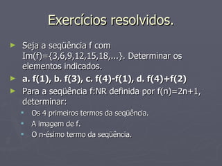 Exercícios resolvidos. Seja a seqüência f com Im(f)={3,6,9,12,15,18,...}. Determinar os elementos indicados. a. f(1), b. f(3), c. f(4)-f(1), d. f(4)+f(2) Para a seqüência f:NR definida por f(n)=2n+1, determinar: Os 4 primeiros termos da seqüência. A imagem de f. O n-ésimo termo da seqüência. 