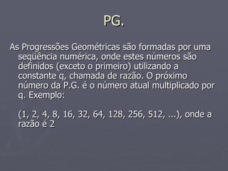 PG. As Progressões Geométricas são formadas por uma seqüência numérica, onde estes números são definidos (exceto o primeiro) utilizando a constante q, chamada de razão. O próximo número da P.G. é o número atual multiplicado por q. Exemplo: (1, 2, 4, 8, 16, 32, 64, 128, 256, 512, ...), onde a razão é 2 