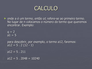 CALCULO onde a é um termo, então a1 refere-se ao primeiro termo. No lugar de n colocamos o número do termo que queremos encontrar. Exemplo: q = 2 a1 = 5 para descobrir, por exemplo, o termo a12, faremos: a12 = 5 . 2 (12 - 1) a12 = 5 . 211 a12 = 5 . 2048 = 10240  