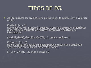 TIPOS DE PG. As PG's podem ser divididas em quatro tipos, de acordo com o valor da razão: Oscilante (q < 0) Neste tipo de PG, a razão é negativa, o que fará com que a seqüência numérica seja composta de números negativos e positivos, se intercalando.  (3,-6,12,-24,48,-96,192,-384,768,...), onde a razão é -2 Crescente (q > 0) Na PG crescente, a razão é sempre positiva, e por isto a seqüência será formada por números crescentes, como: (1, 3, 9, 27, 81, ...), onde a razão é 3 