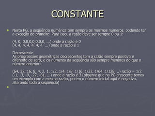 CONSTANTE Nesta PG, a seqüência numérica tem sempre os mesmos números, podendo ter a exceção do primeiro. Para isso, a razão deve ser sempre 0 ou 1: (4, 0, 0,0,0,0,0,0,0, ...) onde a razão é 0 (4, 4, 4, 4, 4, 4, 4, ...) onde a razão é 1 Decrescente As progressões geométricas decrescentes tem a razão sempre positiva e diferente de zero, e os números da seqüência são sempre menores do que o número anterior: (64, 32, 16, 8, 4, 2, 1, 1/2, 1/4, 1/8, 1/16, 1/32, 1/64, 1/128, ..) razão = 1/2 (-1, -3, -9, -27, -81, ...) onde a razão é 3 (observe que na PG crescente temos um exemplo com a mesma razão, porém o número inicial aqui é negativo, alterando toda a seqüência)  