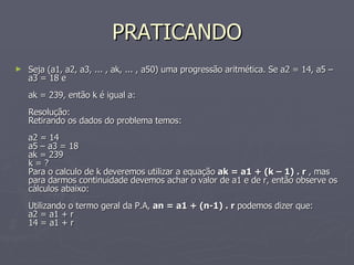 PRATICANDO Seja (a1, a2, a3, ... , ak, ... , a50) uma progressão aritmética. Se a2 = 14, a5 – a3 = 18 e ak = 239, então k é igual a:  Resolução:  Retirando os dados do problema temos:  a2 = 14  a5 – a3 = 18  ak = 239  k = ?  Para o calculo de k deveremos utilizar a equação  ak = a1 + (k – 1) . r  , mas para darmos continuidade devemos achar o valor de a1 e de r, então observe os cálculos abaixo:  Utilizando o termo geral da P.A,  an = a1 + (n-1) . r  podemos dizer que:  a2 = a1 + r  14 = a1 + r  