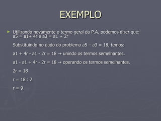 EXEMPLO Utilizando novamente o termo geral da P.A, podemos dizer que:  a5 = a1+ 4r e a3 = a1 + 2r  Substituindo no dado do problema a5 – a3 = 18, temos:  a1 + 4r - a1 - 2r = 18 -> unindo os termos semelhantes.  a1 - a1 + 4r - 2r = 18 -> operando os termos semelhantes.  2r = 18  r = 18 : 2  r = 9  