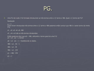 PG. Uma P.G de razão 3 foi formada introduzindo–se três termos entre o 2º termo e 486. Qual o 1º termo da P.G?  Resolução:  q = 3  Como foram introduzidos três termos entre o 2º termo e 486 podemos então concluir que 486 é o sexto termo da minha P.G.  a1 , a2, a3, a4, a5, 486  a3 , a4 e a5 são os três termos introduzidos.  Então podemos dizer que a6 = 486, utilizando o termo geral de uma P.G  an = a1 . qn - 1, temos:  a6 = a1 . qn – 1 -> Substituindo os dados.  486 = a1 . 36 – 1  486 = a1 . 35  486 = a1 . 243  a1 = 486 : 243  a1 = 2  