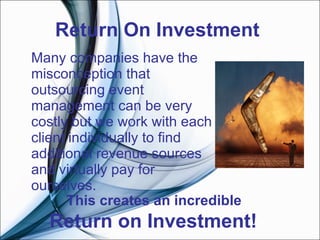 Return On Investment  Many companies have the misconception that outsourcing event management can be very costly but we work with each client individually to find additional revenue sources and virtually pay for ourselves.    This creates an incredible  Return on Investment!  