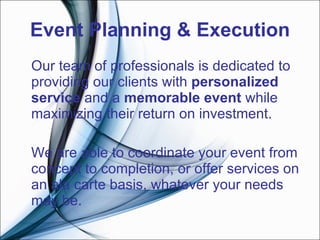 Event Planning & Execution Our team of professionals is dedicated to providing our clients with  personalized service  and a  memorable event  while maximizing their return on investment.   We are able to coordinate your event from concept to completion, or offer services on an ala carte basis, whatever your needs may be.   