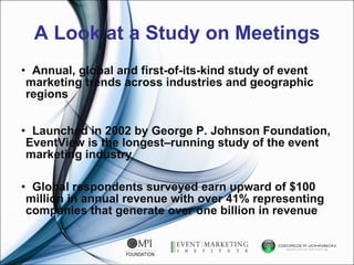 A Look at a Study on Meetings Annual, global and first-of-its-kind study of event marketing trends across industries and geographic regions  Launched in 2002 by George P. Johnson Foundation, EventView is the longest–running study of the event marketing industry Global respondents surveyed earn upward of $100 million in annual revenue with over 41% representing companies that generate over one billion in revenue  
