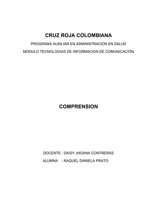 CRUZ ROJA COLOMBIANA
PROGRAMA AUXILIAR EN ADMINISTRACION EN SALUD
MODULO TECNOLOGIAS DE INFORMACION DE COMUNICACIÓN
COMPRENSION
DOCENTE : DAISY JHOANA CONTRERAS
ALUMNA : RAQUEL DANIELA PRATO
 