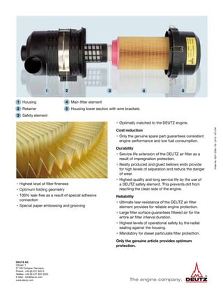 DEUTZ AG
Ottostr. 1
51149 Cologne, Germany
Phone:	 +49 (0) 221 822-0
Telefax:	+49 (0) 221 822-3525
E-Mail:	info@deutz.com
www.deutz.com
OrderNo.00312280/03/2013/VC-CM
• 	Optimally matched to the DEUTZ engine.
Cost reduction
• 	Only the genuine spare part guarantees consistent
engine performance and low fuel consumption.
Durability
• 	Service life extension of the DEUTZ air filter as a
result of impregnation protection.
• 	Neatly produced and glued bellows ends provide
for high levels of separation and reduce the danger
of wear.
• 	Highest quality and long service life by the use of
a DEUTZ safety element. This prevents dirt from
reaching the clean side of the engine.
Reliability
• 	Ultimate tear-resistance of the DEUTZ air filter
element provides for reliable engine protection.
• 	Large filter surface guarantees filtered air for the
entire air filter interval duration.
• 	Highest levels of operational safety by the radial
sealing against the housing.
• 	Mandatory for diesel particulate filter protection.
Only the genuine article provides optimum
protection.
• 	Highest level of filter fineness
• 	Optimum folding geometry
• 	100% leak-free as a result of special adhesive
connection
• 	Special paper embossing and grooving
1 2 3 4 5
4	 Main filter element
5	 Housing lower section with wire brackets
1	 Housing
2	Retainer
3	 Safety element
 