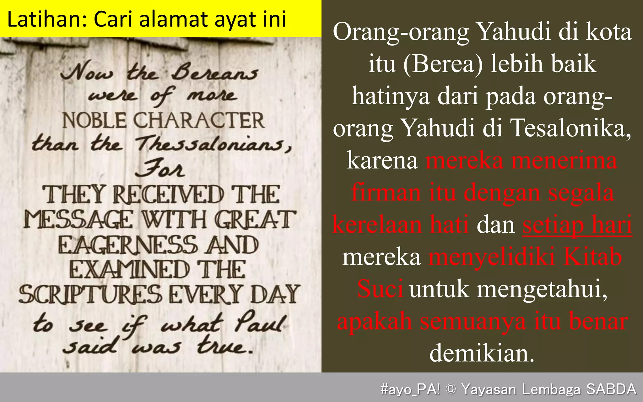 Orang-orang Yahudi di kota
itu (Berea) lebih baik
hatinya dari pada orang-
orang Yahudi di Tesalonika,
karena mereka menerima
firman itu dengan segala
kerelaan hati dan setiap hari
mereka menyelidiki Kitab
Suci untuk mengetahui,
apakah semuanya itu benar
demikian.
(Kis. 17:11)
Latihan: Cari alamat ayat ini
#ayo_PA! © Yayasan Lembaga SABDA
 