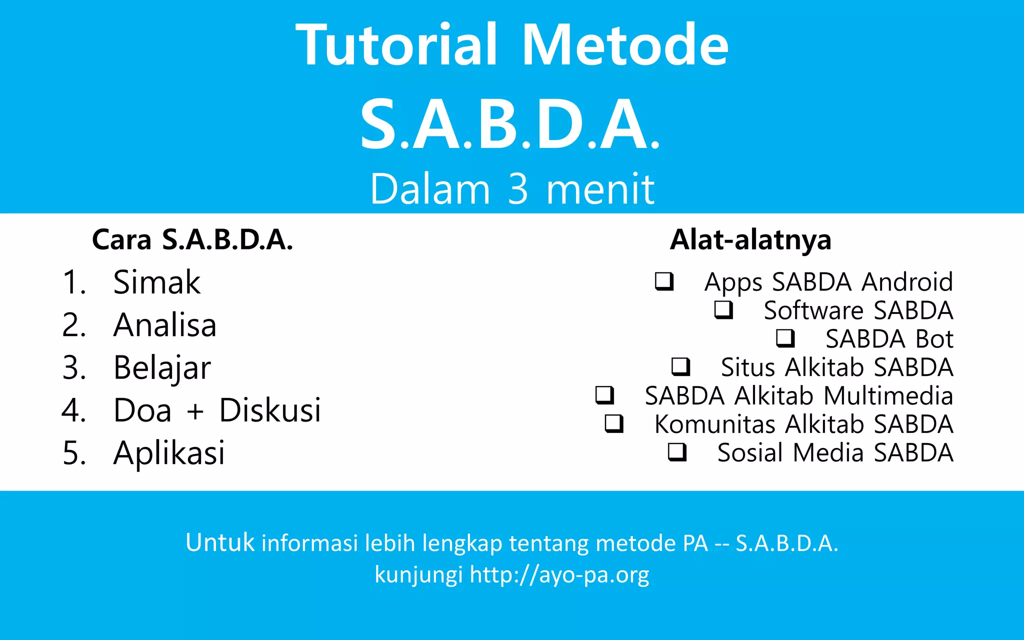 Dalam 3 menit
Tutorial Metode
Untuk informasi lebih lengkap tentang metode PA -- S.A.B.D.A.
kunjungi http://ayo-pa.org
1. Simak
2. Analisa
3. Belajar
4. Doa + Diskusi
5. Aplikasi
 Apps SABDA Android
 Software SABDA
 SABDA Bot
 Situs Alkitab SABDA
 SABDA Alkitab Multimedia
 Komunitas Alkitab SABDA
Cara S.A.B.D.A. Alat-alatnya
S.A.B.D.A.
 Sosial Media SABDA
 