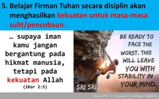 5. Belajar Firman Tuhan secara disiplin akan
menghasilkan kekuatan untuk masa-masa
sulit/pencobaan.
#ayo_PA! © Yayasan Lembaga SABDA
… supaya iman
kamu jangan
bergantung pada
hikmat manusia,
tetapi pada
kekuatan Allah
(1Kor 2:5)
 