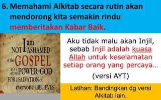 #ayo_PA! © Yayasan Lembaga SABDA
Aku tidak malu akan Injil,
sebab Injil adalah kuasa
Allah untuk keselamatan
setiap orang yang percaya…
(versi AYT)
6.Memahami Alkitab secara rutin akan
mendorong kita semakin rindu
memberitakan Kabar Baik.
Latihan: Bandingkan dg versi
Alkitab lain.
 