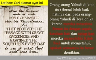 Orang-orang Yahudi di kota
itu (Berea) lebih baik
hatinya dari pada orang-
orang Yahudi di Tesalonika,
karena mereka menerima
firman itu dengan segala
kerelaan hati dan setiap hari
mereka menyelidiki Kitab
Suci untuk mengetahui,
apakah semuanya itu benar
demikian.
(Kis. 17:11)
Latihan: Cari alamat ayat ini
#ayo_PA! © Yayasan Lembaga SABDA
 