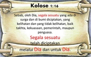 Sebab, oleh Dia, segala sesuatu yang ada di
surga dan di bumi diciptakan, yang
kelihatan dan yang tidak kelihatan, baik
takhta, kekuasaan, pemerintah, maupun
penguasa.
Segala sesuatu
telah diciptakan
melalui Dia dan untuk Dia.
Kolose 1:16
 