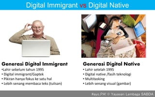 #ayo_PA! © Yayasan Lembaga SABDA
Generasi Digital Native
• Lahir setelah 1995
• Digital native /fasih teknologi
• Multitasking
• Lebih senang visual (gambar)
Generasi Digital Immigrant
•Lahir sebelum tahun 1995
• Digital immigrant/Gaptek
• Pikiran hanya fokus ke satu hal
• Lebih senang membaca teks (tulisan)
Digital Immigrant vs Digital Native
 