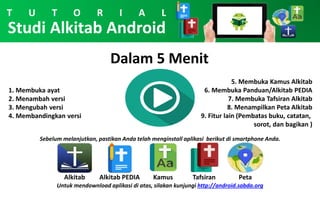 Studi Alkitab Android
Dalam 5 Menit
1. Membuka ayat
2. Menambah versi
3. Mengubah versi
4. Membandingkan versi
5. Membuka Kamus Alkitab
6. Membuka Panduan/Alkitab PEDIA
7. Membuka Tafsiran Alkitab
8. Menampilkan Peta Alkitab
9. Fitur lain (Pembatas buku, catatan,
sorot, dan bagikan )
Sebelum melanjutkan, pastikan Anda telah menginstall aplikasi berikut di smartphone Anda.
T U T O R I A L
Alkitab KamusAlkitab PEDIA Tafsiran Peta
Untuk mendownload aplikasi di atas, silakan kunjungi http://android.sabda.org
 