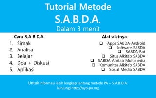 Dalam 3 menit
Tutorial Metode
Untuk informasi lebih lengkap tentang metode PA -- S.A.B.D.A.
kunjungi http://ayo-pa.org
1. Simak
2. Analisa
3. Belajar
4. Doa + Diskusi
5. Aplikasi
 Apps SABDA Android
 Software SABDA
 SABDA Bot
 Situs Alkitab SABDA
 SABDA Alkitab Multimedia
 Komunitas Alkitab SABDA
Cara S.A.B.D.A. Alat-alatnya
S.A.B.D.A.
 Sosial Media SABDA
 