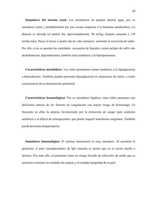 10
Inmadurez del sistema renal: Los prematuros no pueden ahorrar agua, por su
inmadurez renal y probablemente por una escasa respuesta a la hormona antidiurética. La
diuresis es elevada (el primer día, aproximadamente, 40 ml/kg; después aumenta a 130
ml/día más). Hacia el tercer o quinto día de vida comienza aumentar la excreción de sodio.
Por ello, si no se aportan las cantidades necesarias de líquidos, corren peligro de sufrir una
deshidratación, hipernatremica, también tiene tendencia a la hiperpotasemia.

Características metabólicas: Los niños prematuros tienen tendencia a la hipoglucemia
e hipocalcemia. También pueden presentar hiperglucemia en situaciones de estrés, o como
consecuencia de la alimentación parenteral.

Características hematológicas: Por su inmadurez hepática, estos niños presentan una
deficitaria síntesis de los factores de coagulación con mayor riesgo de hemorragia. Es
frecuente en ellos la anemia, favoreciendo por la extracción de sangre para controles
analíticos y el déficit de eritropoyetina, que puede requerir transfusión sanguínea. También
puede presentar plaquetopenia.

Inmadurez inmunológica: El sistema inmunitario es muy inmaduro. Al acortarse la
gestación, el paso transplacentario de IgG materna es menor que en el recién nacido a
término. Por todo ello, el prematuro tiene un riesgo elevado de infección, de modo que es
necesario extremar las medidas de asepsia y el cuidado integridad de su piel.

 