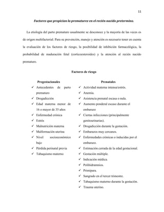 11
Factores que propician la prematurez en el recién nacido pretermino.

La etiología del parto prematuro usualmente se desconoce y la mayoría de las veces es
de origen multifactorial. Para su prevención, manejo y atención es necesario tener en cuenta
la evaluación de los factores de riesgo, la posibilidad de inhibición farmacológica, la
probabilidad de maduración fetal (corticoesteroides) y la atención al recién nacido
prematuro.
Factores de riesgo
Pregestacionales
 Antecedentes

de

Prenatales
parto

 Actividad materna intensa/estrés.
 Anemia.

prematuro
 Drogadicción

 Asistencia prenatal escasa o nula.

 Edad materna menor de

 Aumento ponderal escaso durante el

16 o mayor de 35 años
 Enfermedad crónica
 Estrés

embarazo
 Ciertas infecciones (principalmente
genitourinarias).

 Malnutrición materna

 Drogadicción durante la gestación.

 Malformación uterina

 Embarazos muy cercanos.

 Nivel

 Enfermedades crónicas o inducidas por el

socioeconómico

bajo

embarazo.

 Pérdida perinatal previa

 Estimación cerrada de la edad gestacional.

 Tabaquismo materno

 Gestación múltiple.
 Indicación médica.
 Polihidramnios.
 Primípara.
 Sangrado en el tercer trimestre.
 Tabaquismo materno durante la gestación.
 Trauma uterino.

 