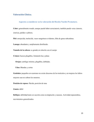 Valoración Clínica.
Aspectos a considerar en la valoración del Recién Nacido Prematuro.
Color: generalmente rosado, aunque puede haber acrocianosis, también puede verse cianosis,
ictericia, palidez o plétora.
Piel: enrojecida, traslucida, vasos sanguíneos evidentes, falta de grasa subcutánea.
Lanugo: abundante y ampliamente distribuido.
Tamaño de la cabeza: es grande en relación con el cuerpo
Cráneo: huesos plegables, fontanela lisa y plana
Orejas: cartílago mínimo, plegables, dobladas.
Uñas: Blandas y cortas
Genitales: pequeños en ocasiones no existe descenso de los testículos y en mujeres los labios
mayores aun no cubren los menores.
Posición de reposo: flácida, posición de rana
Llanto: débil
Reflejos: debilidad tanto en succión como en deglución y nauseas. Actividad espasmódica,
movimientos generalizados.

19

 