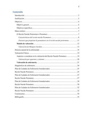 2

Contenido
Introducción ....................................................................................................................... 3
Justificación ....................................................................................................................... 5
Objetivos ............................................................................................................................ 6
Objetivo general ............................................................................................................. 6
Objetivos específicos ..................................................................................................... 6
Marco teórico. .................................................................................................................... 7
El Recién Nacido Pretermino o Prematuro .................................................................... 7
Características del recién nacido Prematuro ............................................................ 8
Factores que propician la prematurez en el recién nacido pretermino. ................. 11
Modelo de valoración................................................................................................. 12
Valoración de Margory Gordon .............................................................................. 12
Historia natural de la enfermedad .................................................................................... 18
Valoración Clínica. .......................................................................................................... 19
Aspectos a considerar en la valoración del Recién Nacido Prematuro. ....................... 19
Valoración por aparatos y sistemas ........................................................................ 20
Valoración de enfermería. ......................................................................................... 21
Diagnósticos de enfermería ............................................................................................. 24
Plan de Cuidados de Enfermería Estandarizados: ........................................................... 25
Recién Nacido Prematuro. ............................................................................................... 25
Plan de Cuidados de Enfermería Estandarizados: ........................................................... 27
Recién Nacido Prematuro. ............................................................................................... 27
Plan de Cuidados de Enfermería Estandarizados: ........................................................... 30
Recién Nacido Prematuro. ............................................................................................... 30
Plan de Cuidados de Enfermería Estandarizados: ........................................................... 32
Recién Nacido Prematuro. ............................................................................................... 32
Conclusiones .................................................................................................................... 34
Bibliografía ...................................................................................................................... 35

 