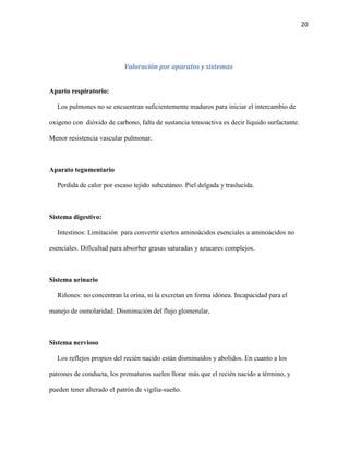 20

Valoración por aparatos y sistemas

Aparto respiratorio:
Los pulmones no se encuentran suficientemente maduros para iniciar el intercambio de
oxigeno con dióxido de carbono, falta de sustancia tensoactiva es decir liquido surfactante.
Menor resistencia vascular pulmonar.

Aparato tegumentario
Perdida de calor por escaso tejido subcutáneo. Piel delgada y traslucida.

Sistema digestivo:
Intestinos: Limitación para convertir ciertos aminoácidos esenciales a aminoácidos no
esenciales. Dificultad para absorber grasas saturadas y azucares complejos.

Sistema urinario
Riñones: no concentran la orina, ni la excretan en forma idónea. Incapacidad para el
manejo de osmolaridad. Disminución del flujo glomerular,

Sistema nervioso
Los reflejos propios del recién nacido están disminuidos y abolidos. En cuanto a los
patrones de conducta, los prematuros suelen llorar más que el recién nacido a término, y
pueden tener alterado el patrón de vigilia-sueño.

 