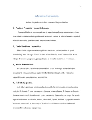 21

Valoración de enfermería.

Valoración por Patrones Funcionales de Margory Gordon.
1._ Patrón de Percepción y control de la salud.
En esta población se ha observado que la mayoría de padres de prematuros provienen
de nivel socioeconómico bajo, por lo tanto las madres carecen de asistencia médica prenatal,
nutrición deficiente, y enfermedades infecciosas no tratadas.
2._ Patrón Nutricional y metabólico.
El recién nacido prematuro tiene piel fina enrojecida, escasa cantidad de grasa
subcutánea y pelo, cartílago auditivo externo no desarrollado, escasa coordinación de los
reflejos de succión y deglución, principalmente en pequeños menores de 34 semanas.
3._ Patrón de Eliminación.
La función renal y pulmonar son inmaduras, lo que disminuye la capacidad para
concentrar la orina, aumentando la probabilidad de retención de líquidos y trastornos
electrolíticos, así como trastornos respiratorios.
4._ Actividad y ejercicio.
Actividad espontánea, tono muscular disminuido, las extremidades no mantienen su
posición flexionada. A nivel respiratorio existe una baja producción de líquido surfactante,
datos característicos de inmadurez del centro respiratorio. Desarrollan con mayor frecuencia
hiperbilirrubinemia, bradicardia, anemia, llanto débil y puede presentar taquipnea transitoria.
El sistema inmunitario es inmaduro, de 30 a 90 % de recién nacidos antes del término
presentan hipocalcemia e hipoglicemia.

 