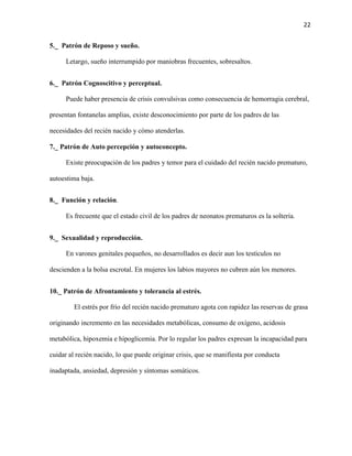 22
5._ Patrón de Reposo y sueño.
Letargo, sueño interrumpido por maniobras frecuentes, sobresaltos.
6._ Patrón Cognoscitivo y perceptual.
Puede haber presencia de crisis convulsivas como consecuencia de hemorragia cerebral,
presentan fontanelas amplias, existe desconocimiento por parte de los padres de las
necesidades del recién nacido y cómo atenderlas.
7._ Patrón de Auto percepción y autoconcepto.
Existe preocupación de los padres y temor para el cuidado del recién nacido prematuro,
autoestima baja.
8._ Función y relación.
Es frecuente que el estado civil de los padres de neonatos prematuros es la soltería.
9._ Sexualidad y reproducción.
En varones genitales pequeños, no desarrollados es decir aun los testículos no
descienden a la bolsa escrotal. En mujeres los labios mayores no cubren aún los menores.
10._ Patrón de Afrontamiento y tolerancia al estrés.
El estrés por frío del recién nacido prematuro agota con rapidez las reservas de grasa
originando incremento en las necesidades metabólicas, consumo de oxígeno, acidosis
metabólica, hipoxemia e hipoglicemia. Por lo regular los padres expresan la incapacidad para
cuidar al recién nacido, lo que puede originar crisis, que se manifiesta por conducta
inadaptada, ansiedad, depresión y síntomas somáticos.

 