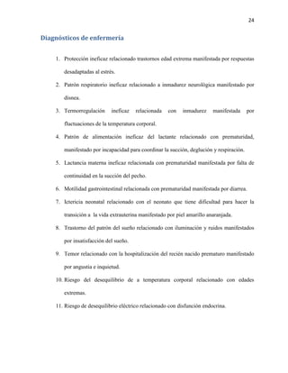 24

Diagnósticos de enfermería
1. Protección ineficaz relacionado trastornos edad extrema manifestada por respuestas
desadaptadas al estrés.
2. Patrón respiratorio ineficaz relacionado a inmadurez neurológica manifestado por
disnea.
3. Termorregulación

ineficaz

relacionada

con

inmadurez

manifestada

por

fluctuaciones de la temperatura corporal.
4. Patrón de alimentación ineficaz del lactante relacionado con prematuridad,
manifestado por incapacidad para coordinar la succión, deglución y respiración.
5. Lactancia materna ineficaz relacionada con prematuridad manifestada por falta de
continuidad en la succión del pecho.
6. Motilidad gastrointestinal relacionada con prematuridad manifestada por diarrea.
7. Ictericia neonatal relacionado con el neonato que tiene dificultad para hacer la
transición a la vida extrauterina manifestado por piel amarillo anaranjada.
8. Trastorno del patrón del sueño relacionado con iluminación y ruidos manifestados
por insatisfacción del sueño.
9. Temor relacionado con la hospitalización del recién nacido prematuro manifestado
por angustia e inquietud.
10. Riesgo del desequilibrio de a temperatura corporal relacionado con edades
extremas.
11. Riesgo de desequilibrio eléctrico relacionado con disfunción endocrina.

 