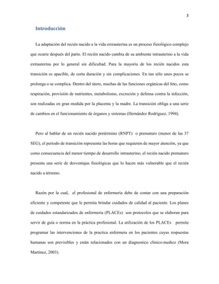 3

Introducción
La adaptación del recién nacido a la vida extrauterina es un proceso fisiológico complejo
que ocurre después del parto. El recién nacido cambia de su ambiente intrauterino a la vida
extrauterina por lo general sin dificultad. Para la mayoría de los recién nacidos esta
transición es apacible, de corta duración y sin complicaciones. En tan sólo unos pocos se
prolonga o se complica. Dentro del útero, muchas de las funciones orgánicas del feto, como
respiración, provisión de nutrientes, metabolismo, excreción y defensa contra la infección,
son realizadas en gran medida por la placenta y la madre. La transición obliga a una serie
de cambios en el funcionamiento de órganos y sistemas (Hernández Rodríguez, 1994).

Pero al hablar de un recién nacido pretérmino (RNPT) o prematuro (menor de las 37
SEG), el periodo de transición representa las horas que requieren de mayor atención, ya que
como consecuencia del menor tiempo de desarrollo intrauterino, el recién nacido prematuro
presenta una serie de desventajas fisiológicas que lo hacen más vulnerable que el recién
nacido a término.

Razón por la cual, el profesional de enfermería debe de contar con una preparación
eficiente y competente que le permita brindar cuidados de calidad al paciente. Los planes
de cuidados estandarizados de enfermería (PLACEs) son protocolos que se elaboran para
servir de guía o norma en la práctica profesional. La utilización de los PLACEs

permite

programar las intervenciones de la practica enfermera en los pacientes cuyas respuestas
humanas son previsibles y están relacionados con un diagnostico clínico-medico (Mora
Martínez, 2003).

 