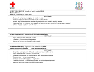 INTERVENCIONES (NIC): Cuidados al recién nacido (6880)
Campo: 5 familia
Clase: W cuidados de un nuevo bebe.
ACTIVIDADES

-

Observar la temperatura corporal del Recién nacido
Mantener la temperatura corporal de recién nacido caliente.
Secar al bebe inmediatamente después del nacimiento para evitar la perdida de calor
Envolver al bebe en un campo seco después del nacimiento para mantener la temperatura corporal
Colocar al recién nacido en cuna de calor

INTERVENCIONES (NIC): monitorización del recién nacido (6890)
ACTIVIDADES

-

Vigilar la temperatura del recién nacido
Observar la coloración del recién nacido
Monitorizar el ritmo cardiaco del recién nacido.

INTERVENCIONES (NIC): Regulación de la temperatura (3900)
Campo: 2 fisiológico complejo
Clase: 4 termorregulación.
ACTIVIDADES

-

Comprobar la temperatura del recién nacido prematuro cada 2 horas.
Vigilar la temperatura hasta que se estabilice.
Instaurar un dispositivo de monitorización de la temperatura corporal
Observar color y temperatura corporal
Controlar Presión arterial, pulso y respiración
Observar y registrar si hay signos y síntomas de hipotermia o hipertermia
Mantener al temperatura corporal del recién nacido.

 