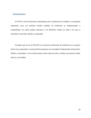Conclusiones

El PLACE como herramienta metodológica para la aplicación de cuidados es sumamente
importante, estos nos permiten brindar cuidados de enfermería ya fundamentados y
comprobados, los cuales pueden adecuarse a las diferentes estados de salud a los que es
sometidos el individuo, familia y comunidad.

Considero que el uso de PLACEs en el ejercicio profesional de enfermería es un aspecto
teórico muy importante el cual permitirá jerarquizar los necesidades fundamentales del paciente,
familia o comunidad y de la misma manera cubrir cada una ellas y brindar una atención cálida,
efectiva y de calidad.

34

 