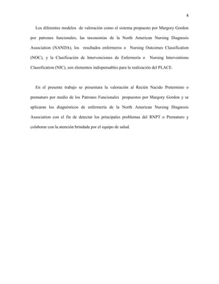 4
Los diferentes modelos de valoración como el sistema propuesto por Margory Gordon
por patrones funcionales, las taxonomías de la North American Nursing Diagnosis
Association (NANDA), los resultados enfermeros o Nursing Outcomes Classification
(NOC), y la Clasificación de Intervenciones de Enfermería o

Nursing Interventions

Classification (NIC), son elementos indispensables para la realización del PLACE.

En el presente trabajo se presentara la valoración al Recién Nacido Pretermino o
prematuro por medio de los Patrones Funcionales propuestos por Margory Gordon y se
aplicaran los diagnósticos de enfermería de la North American Nursing Diagnosis
Association con el fin de detectar los principales problemas del RNPT o Prematuro y
colaborar con la atención brindada por el equipo de salud.

 