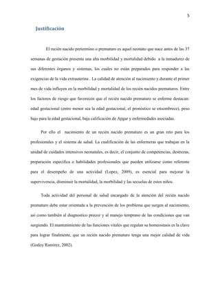 5

Justificación

El recién nacido pretermino o prematuro es aquel neonato que nace antes de las 37
semanas de gestación presenta una alta morbilidad y mortalidad debido a la inmadurez de
sus diferentes órganos y sistemas, los cuales no están preparados para responder a las
exigencias de la vida extrauterina . La calidad de atención al nacimiento y durante el primer
mes de vida influyen en la morbilidad y mortalidad de los recién nacidos prematuros. Entre
los factores de riesgo que favorecen que el recién nacido prematuro se enferme destacan:
edad gestacional (entre menor sea la edad gestacional, el pronóstico se ensombrece), peso
bajo para la edad gestacional, baja calificación de Apgar y enfermedades asociadas.
Por ello el nacimiento de un recién nacido prematuro es un gran reto para los
profesionales y el sistema de salud. La cualificación de las enfermeras que trabajan en la
unidad de cuidados intensivos neonatales, es decir, el conjunto de competencias, destrezas,
preparación específica o habilidades profesionales que pueden utilizarse como referente
para el desempeño de una actividad (Lopez, 2009), es esencial para mejorar la
supervivencia, disminuir la mortalidad, la morbilidad y las secuelas de estos niños.
Toda actividad del personal de salud encargado de la atención del recién nacido
prematuro debe estar orientada a la prevención de los problema que surgen al nacimiento,
así como también al diagnostico precoz y al manejo temprano de las condiciones que van
surgiendo. El mantenimiento de las funciones vitales que regulan su homeostasis es la clave
para lograr finalmente, que un recién nacido prematuro tenga una mejor calidad de vida
(Godoy Ramírez, 2002).

 