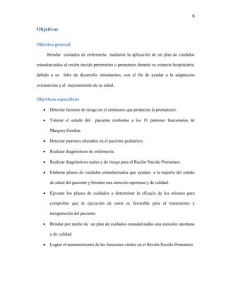 6

Objetivos
Objetivo general
Brindar cuidados de enfermería mediante la aplicación de un plan de cuidados
estandarizados al recién nacido pretermino o prematuro durante su estancia hospitalaria,
debido a su

falta de desarrollo intrauterino, con el fin de ayudar a la adaptación

extrauterina y al mejoramiento de su salud.
Objetivos específicos


Detectar factores de riesgo en el embarazo que propicien la prematurez.



Valorar el estado del

paciente conforme a los 11 patrones funcionales de

Margory Gordon.


Detectar patrones alterados en el paciente pediátrico.



Realizar diagnósticos de enfermería.



Realizar diagnósticos reales y de riesgo para el Recién Nacido Prematuro.



Elaborar planes de cuidados estandarizados que ayuden a la mejoría del estado
de salud del paciente y brinden una atención oportuna y de calidad.



Ejecutar los planes de cuidados y determinar la eficacia de los mismos para
comprobar que la ejecución de estos es favorable para el tratamiento y
recuperación del paciente.



Brindar por medio de un plan de cuidados estandarizados una atención oportuna
y de calidad.



Lograr el mantenimiento de las funciones vitales en el Recién Nacido Prematuro.

 