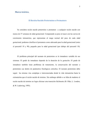 7

Marco teórico.

El Recién Nacido Pretermino o Prematuro

Se considera recién nacido pretermino o prematuro a cualquier recién nacido con
menos de 37 semanas de edad gestacional. Comparando su peso al nacer con las curvas de
crecimiento intrauterino, que representan al rango normal del peso de cada edad
gestacional, podemos clasificar al prematuro como adecuado para la edad gestacional (entre
el percentil 10 y 90), pequeño para la edad gestacional (por debajo del percentil 10).

El problema principal del neonato de pretermino es la inmadurez variable de sus
sistemas. El grado de inmadurez depende de la duración de la gestación. El grado de
inmadurez también tiene problemas de tratamiento, la conservación del neonato a
pretermino cae dentro de parámetros fisiológicos estrechos. El neonato pretermino debe
seguir las mismas vías complejas e interconectadas desde la vida intrauterina hasta la
extrauterina que el recién nacido de termino. Sin embargo debido a su falta de madurez el
recién nacido de termino no logra efectuar esta transición fácilmente (B. Olds, L. London,
& W. Ladewing, 1995).

 