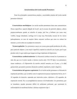 8
Características del recién nacido Prematuro

Entre las principales características propias y necesidades propias del recién nacido
prematuro destacan:

Características morfológicas: Los recién nacidos prematuros tiene unas características
físicas especificas: aspecto delgado de la piel por la escasez de panículo adiposo, cabeza
proporcionalmente grande en relación al cuerpo, piel lisa y brillante con venas muy
visibles, lanugo abundante, cartílago de la oreja muy flexionaba, escasez de los surcos
palmoplantares, en caso de mujeres labios mayores verificar que estos no cubran los
menores y en los niños no se palpan los testículos.
Termorregulación: Los prematuros nacen con escasa grasa parda productora de calor,
poco panículo adiposo y una mayor superficie corporal en relación con el peso, por la que
pierden calor, lo que explica que tengan un riesgo impórtame de hipotermia.
Características cardiocirculatorias: La frecuencia cardíaca normal en el prematuro es
más alta que en el recién nacido a término (oscila entre 110-170 lpm). Los prematuros
tienen tendencia a la hipotensión (la tensión arterial aumenta con el peso y la edad
gestacional), que puede ocasionar afectación cerebral, respiratoria, renal o digestiva.
Características del aparato respiratorio: En el recién nacido prematuro es frecuente la
respiración periódica, que se define como la repetición de pausas respiratorias breves, de 510 segundos de duración, separadas por intervalos cortos, inferiores a 20 segundos, de
respiración normal. No va acompañada de cianosis ni de bradicardia. Los prematuros, por
su inmadurez, pueden presentar déficit de surfactante pulmonar, que ocasionará la
enfermedad de la membrana hialina o distraes respiratorio tipo 1.

 