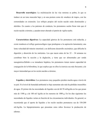 9
Desarrollo neurológico: La mielinización de las vías motoras es pobre, lo que se
traduce en un tono muscular bajo y en una postura como de «muñeco de trapo», con las
extremidades en extensión. Los reflejos propios del recién nacido están disminuidos y
abolidos. En cuanto a los patrones de conducta, los prematuros suelen llorar más que el
recién nacido a término, y pueden tener alterado el patrón de vigilia-sueño.

Características digestivas: La capacidad gástrica de los prematuros está reducida, y
existe tendencia al reflujo gastroesofágico (que predispone a la aspiración lamentaría), una
lenta velocidad del tránsito intestinal y un deficiente desarrollo enzimático, que dificulta la
digestión y absorción de los nutrientes. Los que nacen antes de las 32 – 34 semanas no
coordinan bien la succión y la deglución, y tiene que ser alimentados por sonda
nasogástrica.Debido a su inmadurez hepática, los prematuros tienen menor capacidad de
conjugación de la bilirrubina, lo que explica que en ellos la ictericia sea más frecuente y de
mayor intensidad que en los recién nacidos a término.

Líquidos y electrólitos: Los prematuros muy pequeños pierden mucha agua a través de
su piel. Si el nivel de humedad ambiental es bajo aumentan aún más ha pérdidas insensibles
de agua. El primer día las necesidades de líquidos son de 60-70 ml/kg/día en los que pesan
más de 1500 g y de 100 ml/ kg/día en los menores de 1000 g. En los días siguientes las
necesidades de líquidos varían en función de las circunstancias individuales. En general, se
recomienda que el aporte de líquidos a los recién nacidos prematuros sea de 150-200
mL/kg/día. La hipoproteinemia que presentan estos niños favorece la producción de
edemas.

 