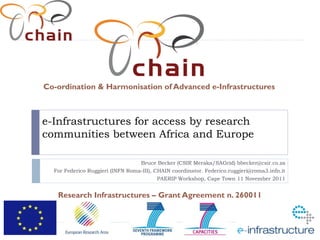 Co-ordination & Harmonisation of Advanced e-Infrastructures



e-Infrastructures for access by research
communities between Africa and Europe

                                   Bruce Becker (CSIR Meraka/SAGrid) bbecker@csir.co.za
  For Federico Ruggieri (INFN Roma-III), CHAIN coordinator. Federico.ruggieri@roma3.infn.it
                                          PAERIP Workshop, Cape Town 11 November 2011


   Research Infrastructures – Grant Agreement n. 260011
 