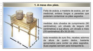 P
R
O
D
I
R
L
E
I
S
A
N
T
O
S
E
B
D
medidas: dois côvados de cumprimento (90 centímetros), um côvado de largura (45 centímetros) e sua altura, um côvado e
meio (70 centímetros) (Êx 25.23-30).
1. A mesa dos pães.
Feita de acácia, a madeira de acácia, por ser
medicinal, evitava fungos e parasitas que
poderiam contaminar os pães sagrados.
medidas: dois côvados de cumprimento (90
centímetros), um côvado de largura (45
centímetros) e sua altura, um côvado e meio
(70 centímetros) (Êx 25.23-30).
toda revestida de ouro fino, recebeu adornos
da altura de quatro dedos, bastante
apropriados para conter os pães sagrados.
Suas argolas serviam para transportá-la.
 