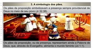 P
R
O
D
I
R
L
E
I
S
A
N
T
O
S
E
B
D
3. A simbologia dos pães.
Os pães da proposição simbolizavam a presença sempre providencial de
Deus no meio de seu povo (Jr 32.38).
Os pães da proposição, ou da presença, representam ainda a Palavra de
Deus, que, através do Evangelho, alimenta o mundo faminto (Jo 1.1).
 