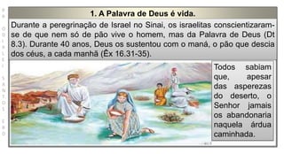 P
R
O
D
I
R
L
E
I
S
A
N
T
O
S
E
B
D
1. A Palavra de Deus é vida.
Durante a peregrinação de Israel no Sinai, os israelitas conscientizaram-
se de que nem só de pão vive o homem, mas da Palavra de Deus (Dt
8.3). Durante 40 anos, Deus os sustentou com o maná, o pão que descia
dos céus, a cada manhã (Êx 16.31-35).
Todos sabiam
que, apesar
das asperezas
do deserto, o
Senhor jamais
os abandonaria
naquela árdua
caminhada.
 