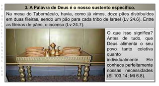 P
R
O
D
I
R
L
E
I
S
A
N
T
O
S
E
B
D
3. A Palavra de Deus é o nosso sustento específico.
Na mesa do Tabernáculo, havia, como já vimos, doze pães distribuídos
em duas fileiras, sendo um pão para cada tribo de Israel (Lv 24.6). Entre
as fileiras de pães, o incenso (Lv 24.7).
O que isso significa?
Antes de tudo, que
Deus alimenta o seu
povo tanto coletiva
quanto
individualmente. Ele
conhece perfeitamente
nossas necessidades
(Sl 103.14; Mt 6.8).
 
