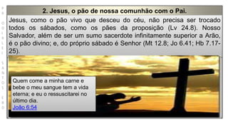 P
R
O
D
I
R
L
E
I
S
A
N
T
O
S
E
B
D
2. Jesus, o pão de nossa comunhão com o Pai.
Jesus, como o pão vivo que desceu do céu, não precisa ser trocado
todos os sábados, como os pães da proposição (Lv 24.8). Nosso
Salvador, além de ser um sumo sacerdote infinitamente superior a Arão,
é o pão divino; e, do próprio sábado é Senhor (Mt 12.8; Jo 6.41; Hb 7.17-
25).
Quem come a minha carne e
bebe o meu sangue tem a vida
eterna; e eu o ressuscitarei no
último dia.
João 6:54
 