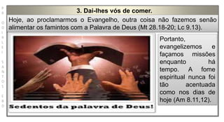P
R
O
D
I
R
L
E
I
S
A
N
T
O
S
E
B
D
3. Dai-lhes vós de comer.
Hoje, ao proclamarmos o Evangelho, outra coisa não fazemos senão
alimentar os famintos com a Palavra de Deus (Mt 28.18-20; Lc 9.13).
Portanto,
evangelizemos e
façamos missões
enquanto há
tempo. A fome
espiritual nunca foi
tão acentuada
como nos dias de
hoje (Am 8.11,12).
 