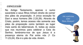 CONCLUSÃO
Até a próxima
aula!
Deus Abençoe!
P
R
O
D
I
R
L
E
I
S
A
N
T
O
S
E
B
D
No Antigo Testamento, apenas o sumo
sacerdote e seus filhos tinham direito de comer
dos pães da proposição. A única exceção foi
Davi e seus homens (Mc 2.25,26). Através de
Cristo, porém, temos acesso não somente aos
pães da proposição como também ao lugar
mais santo do tabernáculo. E, todas as vezes
que nos reunimos para celebrar a Ceia do
Senhor, lembramo-nos de que Jesus é a
presença eterna do Pai entre nós (1 Co
11.23,24). Ele é o pão da vida. Amém.
 