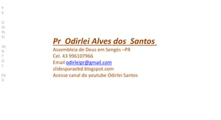 Pr Odirlei Alves dos Santos
Assembleia de Deus em Sengés –PR
Cel. 43 996107966
Email odirleipr@gmail.com
slidesparaebd.blogspot.com
Acesse canal do youtube Odirlei Santos
P
R
O
DI
RL
EI
SA
N
T
O
S
EB
D
 